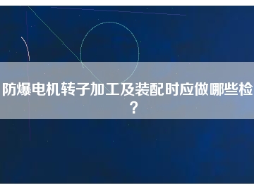 防爆電機轉(zhuǎn)子加工及裝配時應(yīng)做哪些檢查？