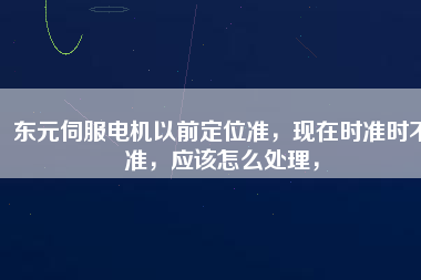 東元伺服電機以前定位準，現(xiàn)在時準時不準，應該怎么處理，