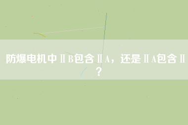 防爆電機(jī)中ⅡB包含ⅡA,還是ⅡA包含ⅡB?
