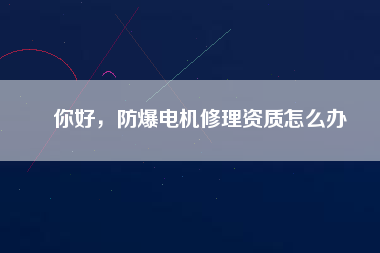 你好，防爆電機(jī)修理資質(zhì)怎么辦