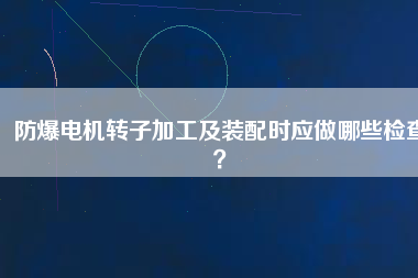 防爆電機(jī)轉(zhuǎn)子加工及裝配時(shí)應(yīng)做哪些檢查？