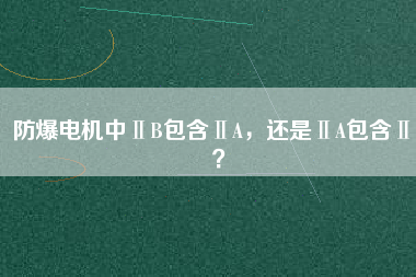 防爆電機(jī)中ⅡB包含ⅡA，還是ⅡA包含ⅡB？